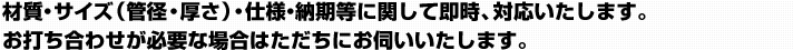 材質・サイズ（管径・厚さ）・仕様・納期等に関して即時、対応いたします。 お打ち合わせが必要な場合はただちにお伺いいたします。